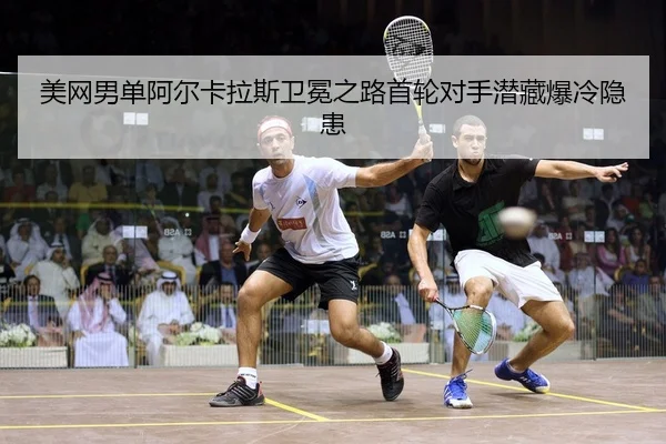 美网男单阿尔卡拉斯卫冕之路首轮对手潜藏爆冷隐患